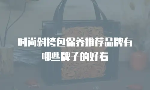 时尚斜挎包保养推荐品牌有哪些牌子的好看