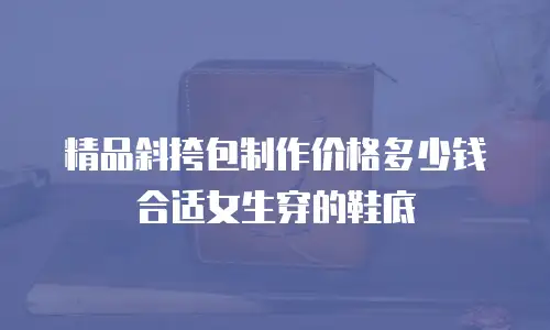 精品斜挎包制作价格多少钱合适女生穿的鞋底