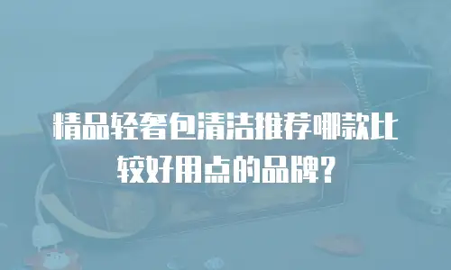 精品轻奢包清洁推荐哪款比较好用点的品牌？