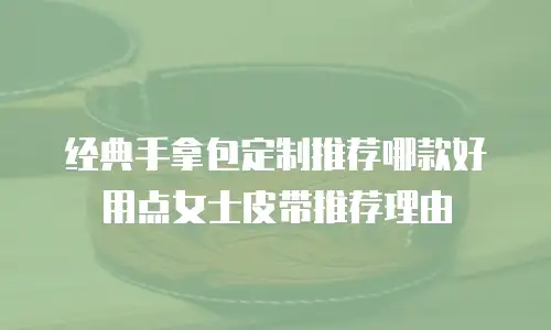 经典手拿包定制推荐哪款好用点女士皮带推荐理由