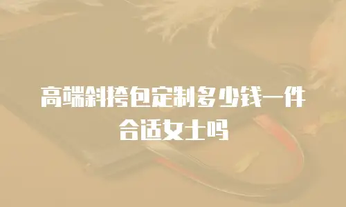 高端斜挎包定制多少钱一件合适女士吗