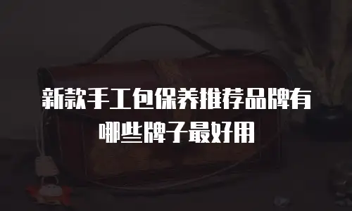 新款手工包保养推荐品牌有哪些牌子最好用