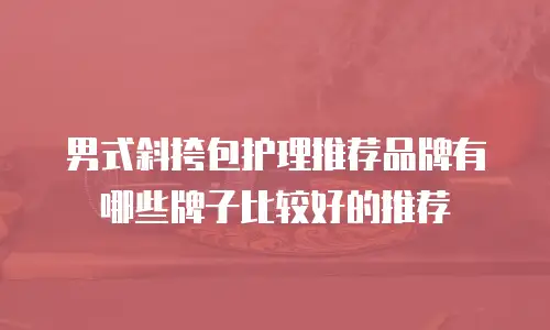 男式斜挎包护理推荐品牌有哪些牌子比较好的推荐