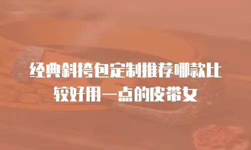 经典斜挎包定制推荐哪款比较好用一点的皮带女