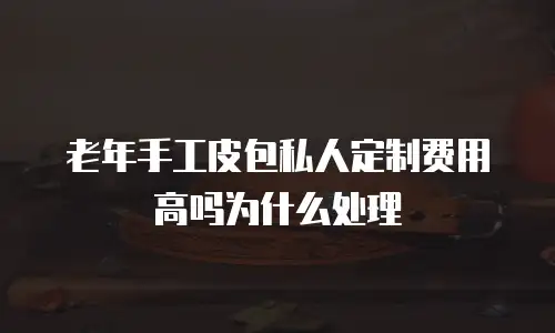 老年手工皮包私人定制费用高吗为什么处理