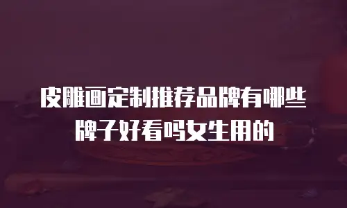 皮雕画定制推荐品牌有哪些牌子好看吗女生用的