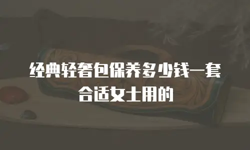 经典轻奢包保养多少钱一套合适女士用的
