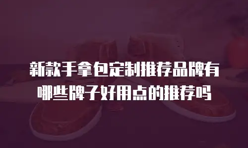 新款手拿包定制推荐品牌有哪些牌子好用点的推荐吗