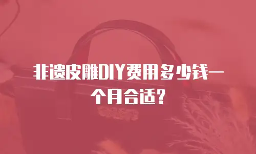 非遗皮雕DIY费用多少钱一个月合适？