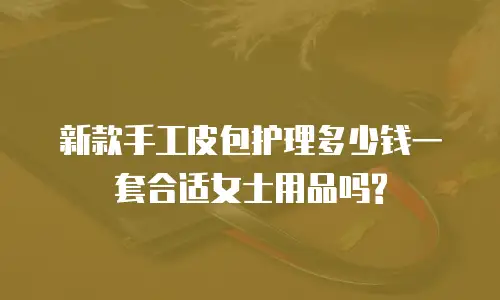 新款手工皮包护理多少钱一套合适女士用品吗?