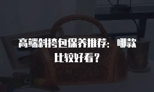 高端斜挎包保养推荐：哪款比较好看？