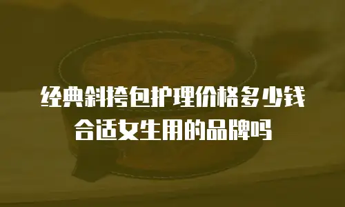 经典斜挎包护理价格多少钱合适女生用的品牌吗