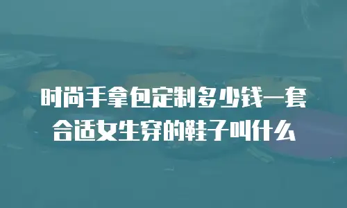 时尚手拿包定制多少钱一套合适女生穿的鞋子叫什么