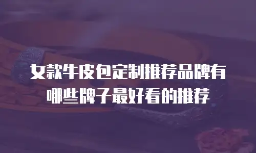 女款牛皮包定制推荐品牌有哪些牌子最好看的推荐