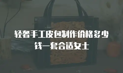 轻奢手工皮包制作价格多少钱一套合适女士