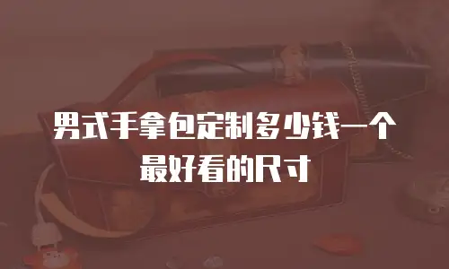 男式手拿包定制多少钱一个最好看的尺寸