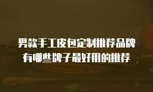 男款手工皮包定制推荐品牌有哪些牌子最好用的推荐
