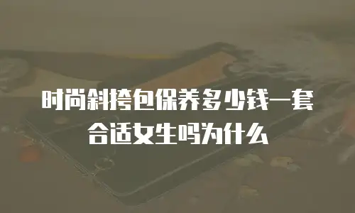 时尚斜挎包保养多少钱一套合适女生吗为什么