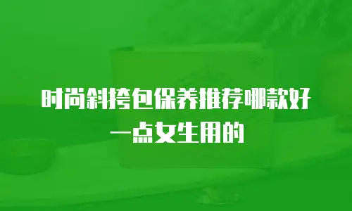 时尚斜挎包保养推荐哪款好一点女生用的