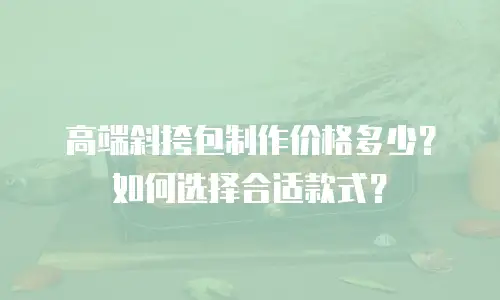 高端斜挎包制作价格多少？如何选择合适款式？