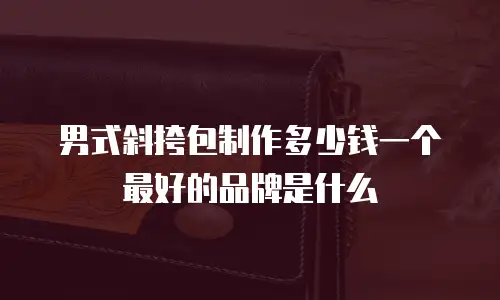 男式斜挎包制作多少钱一个最好的品牌是什么