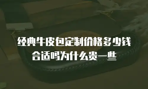 经典牛皮包定制价格多少钱合适吗为什么贵一些