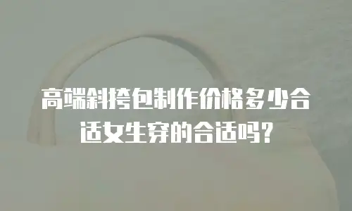高端斜挎包制作价格多少合适女生穿的合适吗？