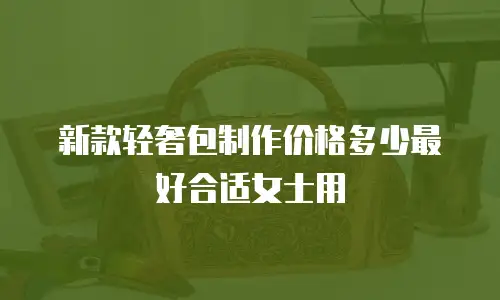新款轻奢包制作价格多少最好合适女士用