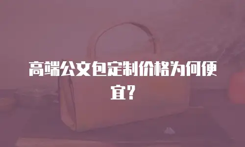 高端公文包定制价格为何便宜？