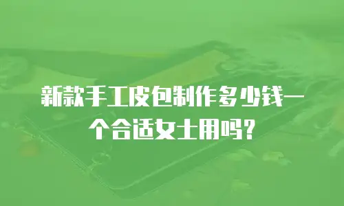 新款手工皮包制作多少钱一个合适女士用吗？