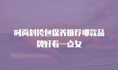 时尚斜挎包保养推荐哪款品牌好看一点女