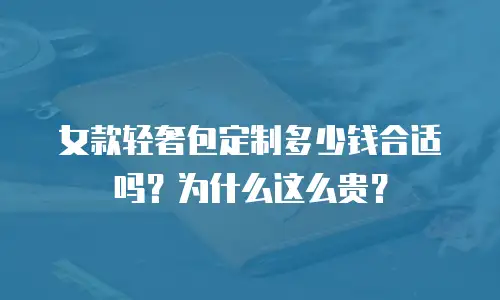 女款轻奢包定制多少钱合适吗？为什么这么贵？