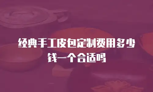 经典手工皮包定制费用多少钱一个合适吗
