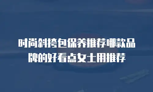 时尚斜挎包保养推荐哪款品牌的好看点女士用推荐