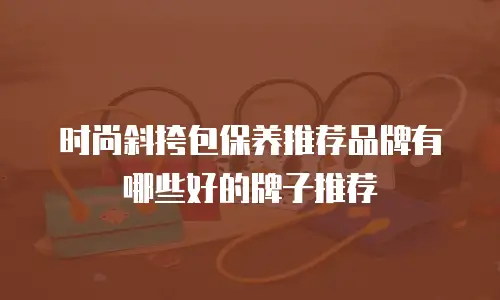 时尚斜挎包保养推荐品牌有哪些好的牌子推荐