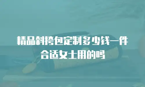 精品斜挎包定制多少钱一件合适女士用的吗