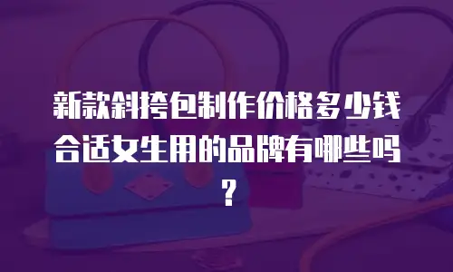 新款斜挎包制作价格多少钱合适女生用的品牌有哪些吗？