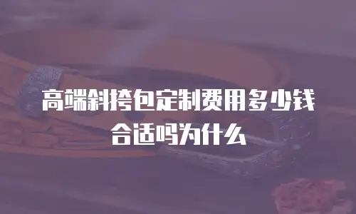 高端斜挎包定制费用多少钱合适吗为什么