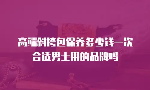 高端斜挎包保养多少钱一次合适男士用的品牌吗