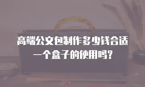 高端公文包制作多少钱合适一个盒子的使用吗？