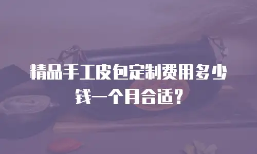 精品手工皮包定制费用多少钱一个月合适？