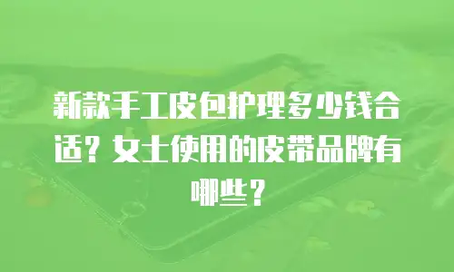 新款手工皮包护理多少钱合适？女士使用的皮带品牌有哪些？