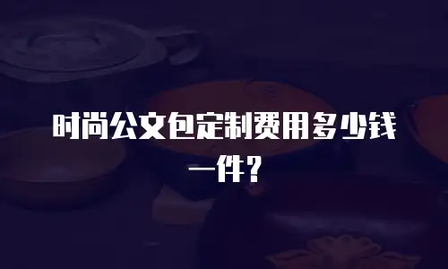 时尚公文包定制费用多少钱一件？