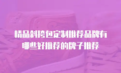 精品斜挎包定制推荐品牌有哪些好推荐的牌子推荐