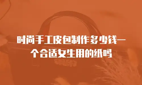 时尚手工皮包制作多少钱一个合适女生用的纸吗