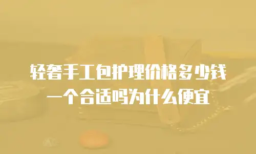 轻奢手工包护理价格多少钱一个合适吗为什么便宜