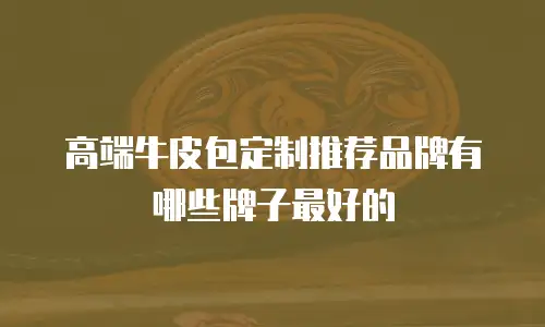 高端牛皮包定制推荐品牌有哪些牌子最好的