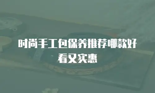 时尚手工包保养推荐哪款好看又实惠
