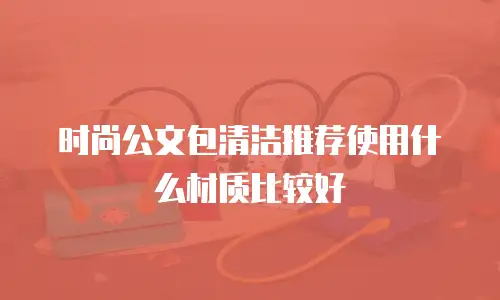 时尚公文包清洁推荐使用什么材质比较好