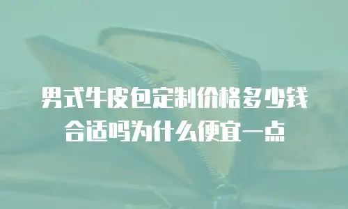 男式牛皮包定制价格多少钱合适吗为什么便宜一点